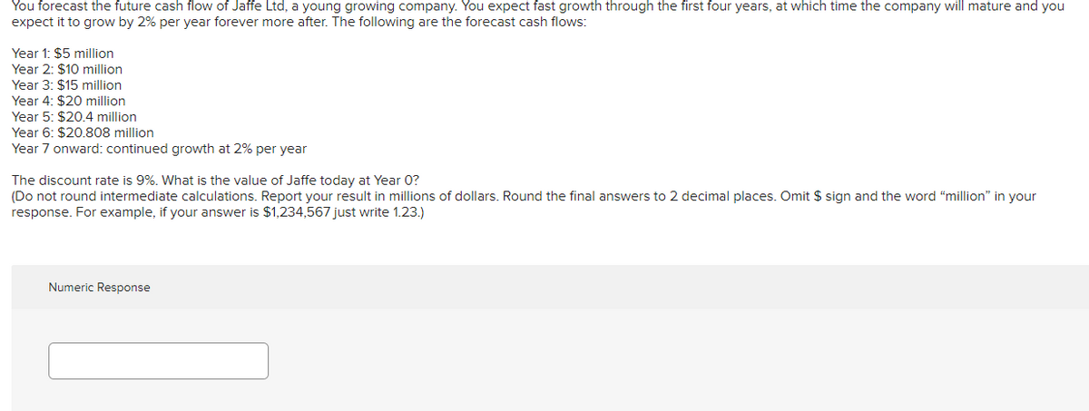 You forecast the future cash flow of Jaffe Ltd, a young growing company. You expect fast growth through the first four years, at which time the company will mature and you
expect it to grow by 2% per year forever more after. The following are the forecast cash flows:
Year 1: $5 million
Year 2: $10 million
Year 3: $15 million
Year 4: $20 million
Year 5: $20.4 million
Year 6: $20.808 million
Year 7 onward: continued growth at 2% per year
The discount rate is 9%. What is the value of Jaffe today at Year 0?
(Do not round intermediate calculations. Report your result in millions of dollars. Round the final answers to 2 decimal places. Omit $ sign and the word “million" in your
response. For example, if your answer is $1,234,567 just write 1.23.)
Numeric Response
