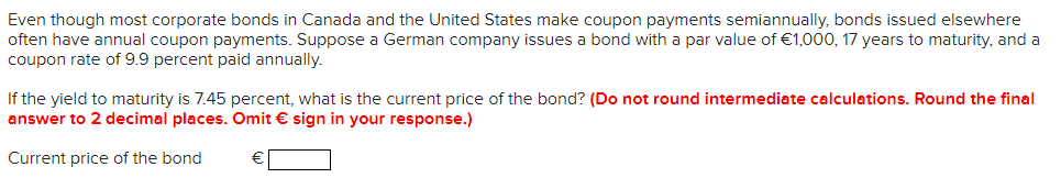 Even though most corporate bonds in Canada and the United States make coupon payments semiannually, bonds issued elsewhere
often have annual coupon payments. Suppose a German company issues a bond with a par value of €1,000, 17 years to maturity, and a
coupon rate of 9.9 percent paid annually.
If the yield to maturity is 7.45 percent, what is the current price of the bond? (Do not round intermediate calculations. Round the final
answer to 2 decimal places. Omit € sign in your response.)
Current price of the bond
