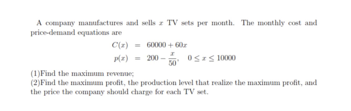 A company manufactures and sells r TV sets per month. The monthly cost and
price-demand equations are
C(r)
60000 + 60x
p(r)
200 –
50
0<r< 10000
%3D
(1)Find the maximum revenue;
(2)Find the maximum profit, the production level that realize the maximum profit, and
the price the company should charge for each TV set.
