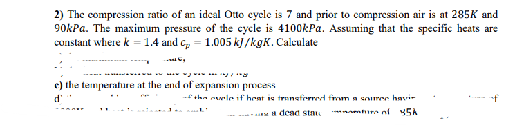 2) The compression ratio of an ideal Otto cycle is 7 and prior to compression air is at 285K and
90kPa. The maximum pressure of the cycle is 4100kPa. Assuming that the specific heats are
constant where k = 1.4 and cp = 1.005 kJ/kgK. Calculate
₂
c) the temperature at the end of expansion process
ď
of the cycle if heat is transferred from a source havi-
.1.'
........... a dead state
rature of 85k
f