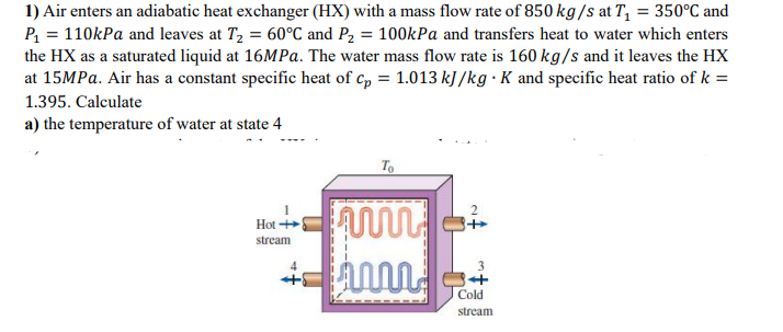 1) Air enters an adiabatic heat exchanger (HX) with a mass flow rate of 850 kg/s at T₁ = 350°C and
P₁ = 110kPa and leaves at T₂ = 60°C and P₂ = 100kPa and transfers heat to water which enters
the HX as a saturated liquid at 16MPa. The water mass flow rate is 160 kg/s and it leaves the HX
at 15MPa. Air has a constant specific heat of cp = 1.013 kJ/kg . K and specific heat ratio of k =
1.395. Calculate
a) the temperature of water at state 4
Hot+
stream
+
To
www
ww
3
4
Cold
stream