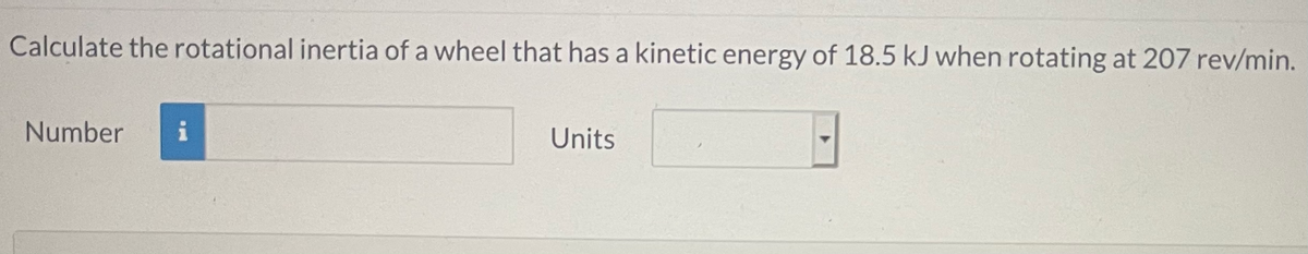 Calculate the rotational inertia of a wheel that has a kinetic energy of 18.5 kJ when rotating at 207 rev/min.
Number
i
Units
