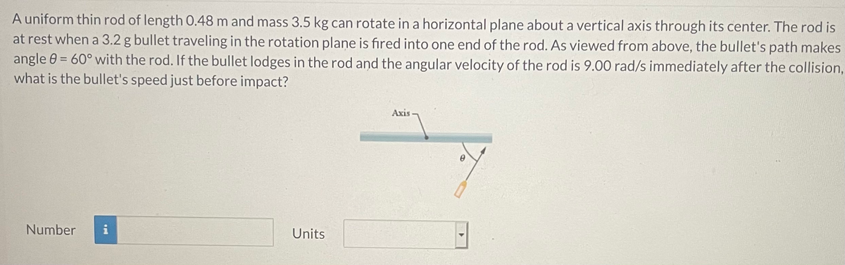A uniform thin rod of length 0.48 m and mass 3.5 kg can rotate in a horizontal plane about a vertical axis through its center. The rod is
at rest when a 3.2 g bullet traveling in the rotation plane is fired into one end of the rod. As viewed from above, the bullet's path makes
angle 0 = 60° with the rod. If the bullet lodges in the rod and the angular velocity of the rod is 9.00 rad/s immediately after the collision,
what is the bullet's speed just before impact?
Axis
Number
i
Units
