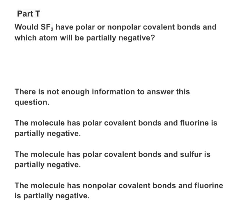 Part T
Would SF, have polar or nonpolar covalent bonds and
which atom will be partially negative?
There is not enough information to answer this
question.
The molecule has polar covalent bonds and fluorine is
partially negative.
The molecule has polar covalent bonds and sulfur is
partially negative.
The molecule has nonpolar covalent bonds and fluorine
is partially negative.
