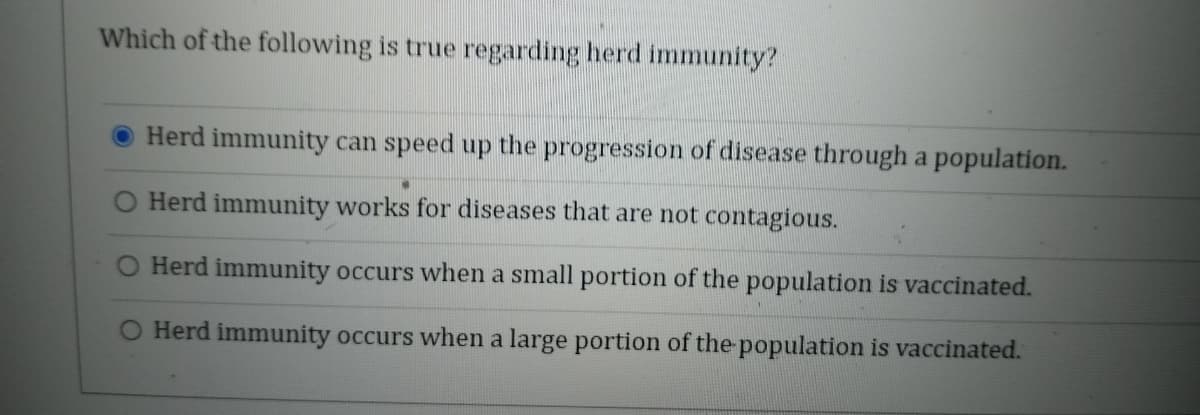 Which of the following is true regarding herd immunity?
Herd immunity can speed up the progression of disease through a population.
O Herd immunity works for diseases that are not contagious.
Herd immunity occurs when a small portion of the population is vaccinated.
O Herd immunity occurs when a large portion of the-population is vaccinated.
