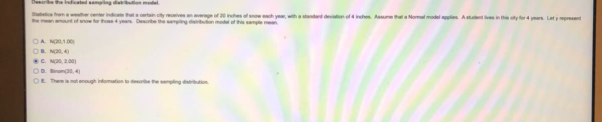 Describe the indicated sampling distribution model.
Statistics from a weather center indicate that a certain city receives an average of 20 inches of snow each year, with a standard deviation of 4 inches. Assume that a Normal model applies. A student lives in this city for 4 years. Let y represent
the mean amount of snow for those 4 years. Describe the sampling distribution model of this sample mean.
OA N(20,1.00)
O B. N(20, 4)
O C. N(20, 2.00)
O D. Binom(20, 4)
OE. There is not enough infomation to describe the sampling distribution.
