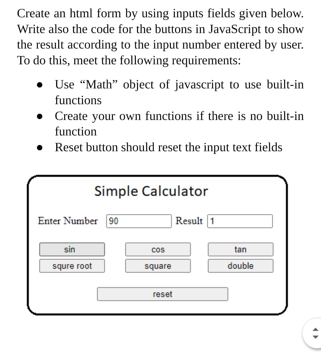 Create an html form by using inputs fields given below.
Write also the code for the buttons in JavaScript to show
the result according to the input number entered by user.
To do this, meet the following requirements:
Use "Math" object of javascript to use built-in
functions
Create your own functions if there is no built-in
function
Reset button should reset the input text fields
Simple Calculator
Enter Number 90
Result 1
sin
cos
tan
squre root
square
double
reset
