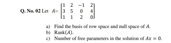 [1 2 -1
4
ol
21
Q. No. 02 Let A= |3 5
li 1
a) Find the basis of row space and null space of A.
b) Rank(A).
c) Number of free parameters in the solution of Ax = 0.
