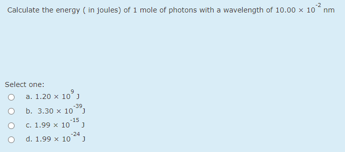 -2
Calculate the energy ( in joules) of 1 mole of photons with a wavelength of 10.00 × 10 nm
Select one:
a. 1.20 x 10
-39
b. 3.30 x 10
-15
c. 1.99 x 10
-24
d. 1.99 x 10
