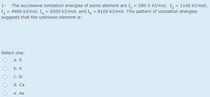 1- The successive ionization energies of some element are I, = 589.5 kJ/mol, I, = 1145 kJ/mol,
Iz = 4900 kJ/mol, I, = 6500 kJ/mol, and I, = 8100 kJ/mol. This pattern of ionization energies
suggests that the unknown element is:
Select one:
а. S
b. K
c. Si
d. Ca
е. As
