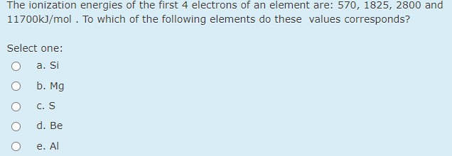 The ionization energies of the first 4 electrons of an element are: 570, 1825, 2800 and
11700kJ/mol . To which of the following elements do these values corresponds?
Select one:
а. Si
b. Mg
c. S
d. Be
е. Al
