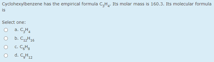 Cyclohexylbenzene has the empirical formula C,H,. Its molar mass is 160.3. Its molecular formula
is
Select one:
a. C,H4
b. C12H16
c. CgHg
1. C,H12
