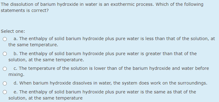 The dissolution of barium hydroxide in water is an exothermic process. Which of the following
statements is correct?
Select one:
O a. The enthalpy of solid barium hydroxide plus pure water is less than that of the solution, at
the same temperature.
b. The enthalpy of solid barium hydroxide plus pure water is greater than that of the
solution, at the same temperature.
c. The temperature of the solution is lower than of the barium hydroxide and water before
mixing.
d. When barium hydroxide dissolves in water, the system does work on the surroundings.
e. The enthalpy of solid barium hydroxide plus pure water is the same as that of the
solution, at the same temperature
