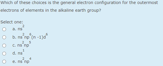 Which of these choices is the general electron configuration for the outermost
electrons of elements in the alkaline earth group?
Select one:
2
a. ns
6.
b. ns np (n -1)d°
2
5
C. ns np
1
d. ns
2
4
e. ns np

