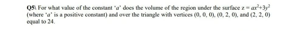 Q5\ For what value of the constant 'a' does the volume of the region under the surface z = ax2+3y?
(where 'a' is a positive constant) and over the triangle with vertices (0, 0, 0), (0, 2, 0), and (2, 2, 0)
equal to 24.
