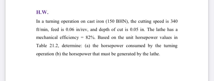 H.W.
In a turning operation on cast iron (150 BHN), the cutting speed is 340
ft/min, feed is 0.06 in/rev, and depth of cut is 0.05 in. The lathe has a
mechanical efficiency = 82%. Based on the unit horsepower values in
Table 21.2, determine: (a) the horsepower consumed by the turning
operation (b) the horsepower that must be generated by the lathe.
