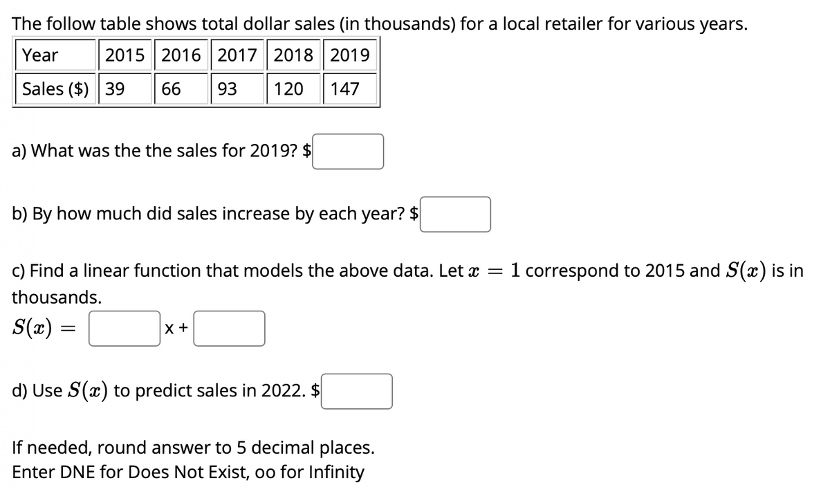 The follow table shows total dollar sales (in thousands) for a local retailer for various years.
Year
2015 2016| 2017 2018 2019
Sales ($) 39
66
93
120
147
a) What was the the sales for 2019? $
b) By how much did sales increase by each year? $
c) Find a linear function that models the above data. Let x =1 correspond to 2015 and S(x) is in
thousands.
S(x)
X +
d) Use S(x) to predict sales in 2022. $
If needed, round answer to 5 decimal places.
Enter DNE for Does Not Exist, oo for Infinity
