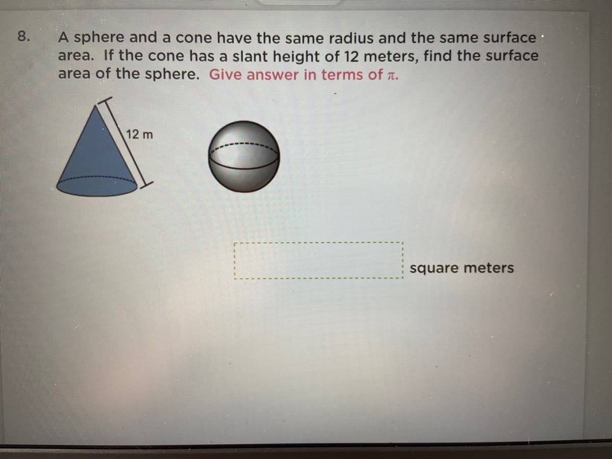 8.
A sphere and a cone have the same radius and the same surface :
area. If the cone has a slant height of 12 meters, find the surface
area of the sphere. Give answer in terms of t.
12 m
square meters
