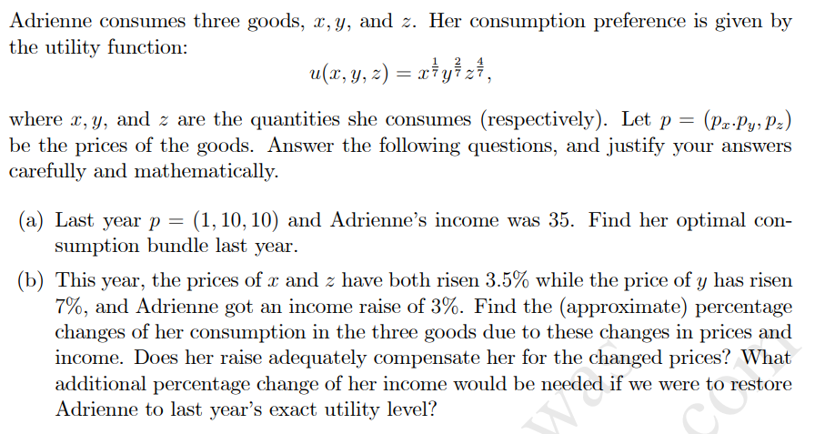 Adrienne consumes three goods, x, y, and z. Her consumption preference is given by
the utility function:
u(x, y, z) = x*y} z#,
(Pz-Py, Pz)
where x, y, and z are the quantities she consumes (respectively). Let p =
be the prices of the goods. Answer the following questions, and justify your answers
carefully and mathematically.
(a) Last year p =
sumption bundle last year.
(1, 10, 10) and Adrienne's income was 35. Find her optimal con-
(b) This year, the prices of x and z have both risen 3.5% while the price of y has risen
7%, and Adrienne got an income raise of 3%. Find the (approximate) percentage
changes of her consumption in the three goods due to these changes in prices and
income. Does her raise adequately compensate her for the changed prices? What
additional percentage change of her income would be needed if we were to restore
Adrienne to last year's exact utility level?
