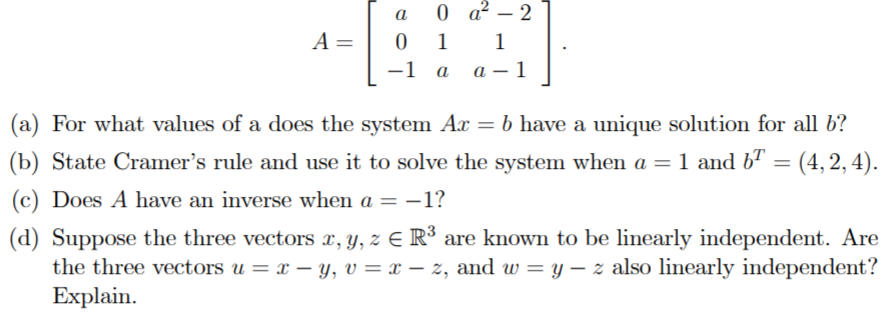 0 a? – 2
a
-
A =
0 1
1
-1
a
- 1
(a) For what values of a does the system Ax = b have a unique solution for all 6?
(b) State Cramer's rule and use it to solve the system when a = 1 and b" = (4, 2, 4).
%3D
(c) Does A have an inverse when a = –1?
(d) Suppose the three vectors x, y, z E R³ are known to be linearly independent. Are
the three vectors u = x – y, v = x – z, and w = y – z also linearly independent?
Explain.
|
