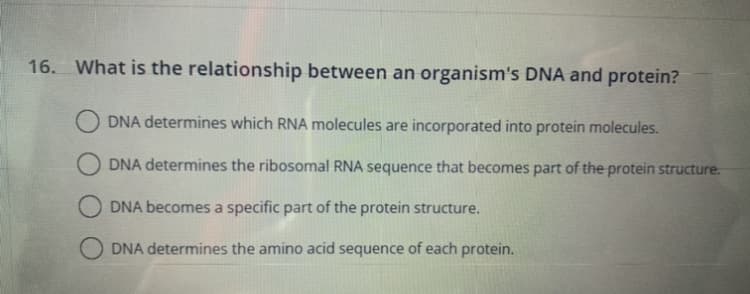16. What is the relationship between an organism's DNA and protein?
DNA determines which RNA molecules are incorporated into protein molecules.
DNA determines the ribosomal RNA sequence that becomes part of the protein structure.
ODNA becomes a specific part of the protein structure.
ODNA determines the amino acid sequence of each protein.