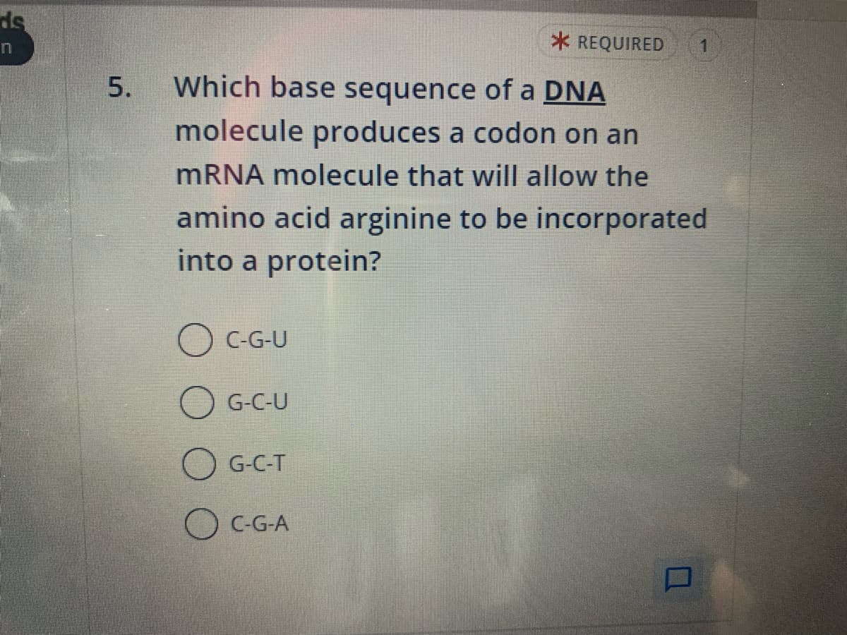 ds
n
5.
* REQUIRED
Which base sequence of a DNA
molecule produces a codon on an
mRNA molecule that will allow the
amino acid arginine to be incorporated
into a protein?
C-G-U
G-C-U
G-C-T
C-G-A
1