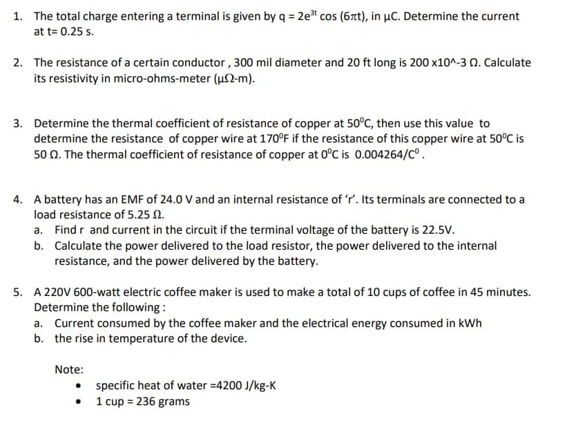 1. The total charge entering a terminal is given by q = 2e² cos (6nt), in µC. Determine the current
at t= 0.25 s.
2. The resistance of a certain conductor , 300 mil diameter and 20 ft long is 200 x10^-3 N. Calculate
its resistivity in micro-ohms-meter (µ2-m).
3. Determine the thermal coefficient of resistance of copper at 50°C, then use this value to
determine the resistance of copper wire at 170°F if the resistance of this copper wire at 50°C is
50 0. The thermal coefficient of resistance of copper at 0°C is 0.004264/C°.
4. A battery has an EMF of 24.0 V and an internal resistance of 'r'. Its terminals are connected to a
load resistance of 5.25 N.
a. Find r and current in the circuit if the terminal voltage of the battery is 22.5V.
b. Calculate the power delivered to the load resistor, the power delivered to the internal
resistance, and the power delivered by the battery.
5. A 220V 600-watt electric coffee maker is used to make a total of 10 cups of coffee in 45 minutes.
Determine the following :
a. Current consumed by the coffee maker and the electrical energy consumed in kWh
b. the rise in temperature of the device.
Note:
specific heat of water =4200 J/kg-K
1 cup = 236 grams
