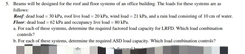 5. Beams will be designed for the roof and floor systems of an office building. The loads for these systems are as
follows:
Roof: dead load = 30 kPa, roof live load = 20 kPa, wind load = 21 kPa, and a rain load consisting of 10 cm of water.
Floor: dead load = 62 kPa and occupancy live load = 80 kPa.
a. For each of these systems, determine the required factored load capacity for LRFD. Which load combination
controls?
b. For each of these systems, determine the required ASD load capacity. Which load combination controls?
h diagonal braei
