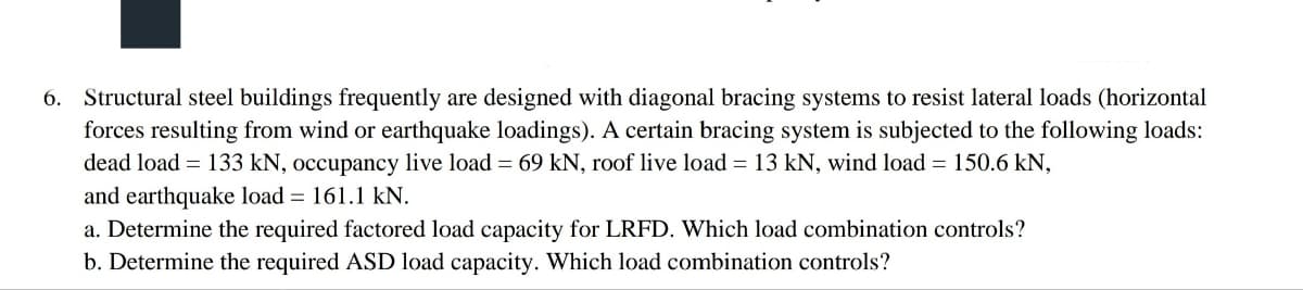 6. Structural steel buildings frequently are designed with diagonal bracing systems to resist lateral loads (horizontal
forces resulting from wind or earthquake loadings). A certain bracing system is subjected to the following loads:
dead load = 133 kN, occupancy live load = 69 kN, roof live load = 13 kN, wind load = 150.6 kN,
and earthquake load = 161.1 kN.
a. Determine the required factored load capacity for LRFD. Which load combination controls?
b. Determine the required ASD load capacity. Which load combination controls?
