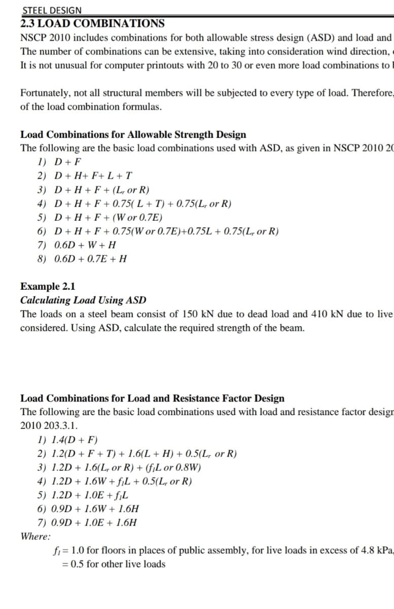 STEEL DESIGN
2.3 LOAD COMBINATIONS
NSCP 2010 includes combinations for both allowable stress design (ASD) and load and
The number of combinations can be extensive, taking into consideration wind direction, «
It is not unusual for computer printouts with 20 to 30 or even more load combinations to
Fortunately, not all structural members will be subjected to every type of load. Therefore,
of the load combination formulas.
Load Combinations for Allowable Strength Design
The following are the basic load combinations used with ASD, as given in NSCP 2010 20
1) D+ F
2) D+ H+ F+ L + T
3) D+ H + F + (L, or R)
4) D+ H + F + 0.75( L + T) + 0.75(L, or R)
5) D+ H + F + (W or 0.7E)
6) D+ H + F + 0.75(W or 0.7E)+0.75L + 0.75(L, or R)
7) 0.6D + W + H
8) 0.6D + 0.7E + H
Example 2.1
Calculating Load Using ASD
The loads on a steel beam consist of 150 kN due to dead load and 410 kN due to live
considered. Using ASD, calculate the required strength of the beam.
Load Combinations for Load and Resistance Factor Design
The following are the basic load combinations used with load and resistance factor design
2010 203.3.1.
1) 1.4(D + F)
2) 1.2(D + F + T) + 1.6(L + H) + 0.5(L, or R)
3) 1.2D + 1.6(L, or R) + (f¡L or 0.8W)
4) 1.2D + 1.6W + fjL + 0.5(L, or R)
5) 1.2D + 1.0E + fjL
6) 0.9D + 1.6W + 1.6H
7) 0.9D + 1.0E + 1.6H
Where:
fi = 1.0 for floors in places of public assembly, for live loads in excess of 4.8 kPa,
= 0.5 for other live loads
