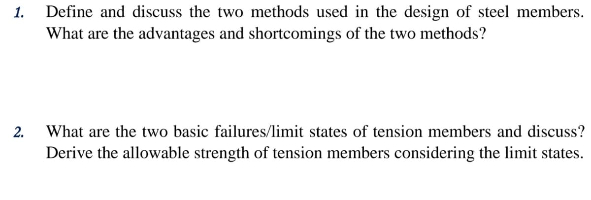 Define and discuss the two methods used in the design of steel members.
What are the advantages and shortcomings of the two methods?
1.
2.
What are the two basic failures/limit states of tension members and discuss?
Derive the allowable strength of tension members considering the limit states.
