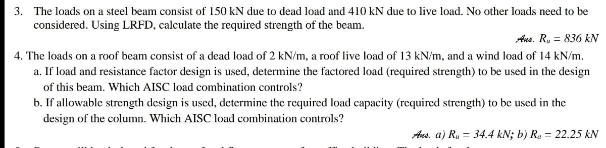 3. The loads on a steel beam consist of 150 kN due to dead load and 410 kN due to live load. No other loads need to be
considered. Using LRFD, calculate the required strength of the beam.
Ans, Ru = 836 kN
4. The loads on a roof beam consist of a dead load of 2 kN/m, a roof live load of 13 kN/m, and a wind load of 14 kN/m.
a. If load and resistance factor design is used, determine the factored load (required strength) to be used in the design
of this beam. Which AISC load combination controls?
b. If allowable strength design is used, determine the required load capacity (required strength) to be used in the
design of the column. Which AISC load combination controls?
Ans. a) Ru = 34.4 kN; b) Ra = 22.25 kN
