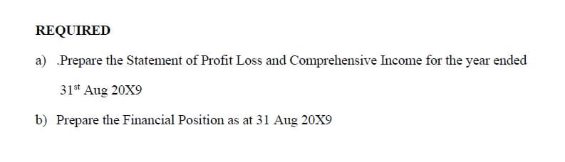REQUIRED
a) Prepare the Statement of Profit Loss and Comprehensive Income for the year ended
31* Aug 20X9
b) Prepare the Financial Position as at 31 Aug 20X9

