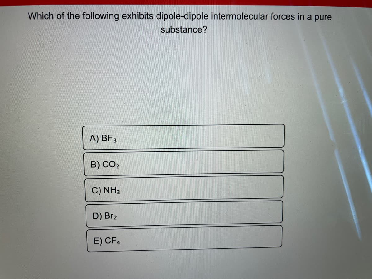 Which of the following exhibits dipole-dipole intermolecular forces in a pure
substance?
A) BF 3
B) CO₂
C) NH3
D) Br₂
E) CF4