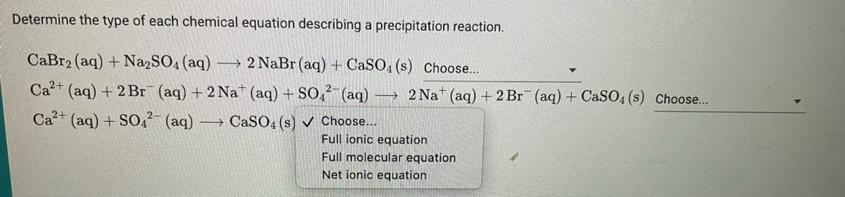 Determine the type of each chemical equation describing a precipitation reaction.
CaBr2 (aq) + Na2SO4 (aq) →→→2 NaBr (aq) + CaSO4 (s) Choose...
Ca²+ (aq) + 2Br (aq) + 2 Nat (aq) + SO4²- (aq)
Ca²+ (aq) + SO4² (aq) -
-
CaSO4 (s) ✔ Choose...
2 Nat (aq) + 2 Br¯ (aq) + CaSO4(s) Choose...
Full ionic equation
Full molecular equation
Net ionic equation