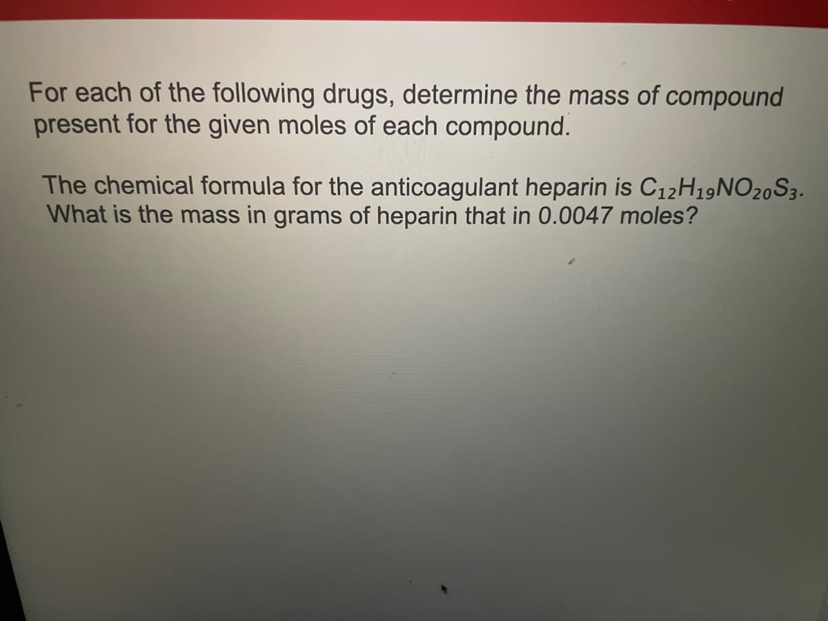 For each of the following drugs, determine the mass of compound
present for the given moles of each compound.
The chemical formula for the anticoagulant heparin is C12H19NO20S3.
What is the mass in grams of heparin that in 0.0047 moles?