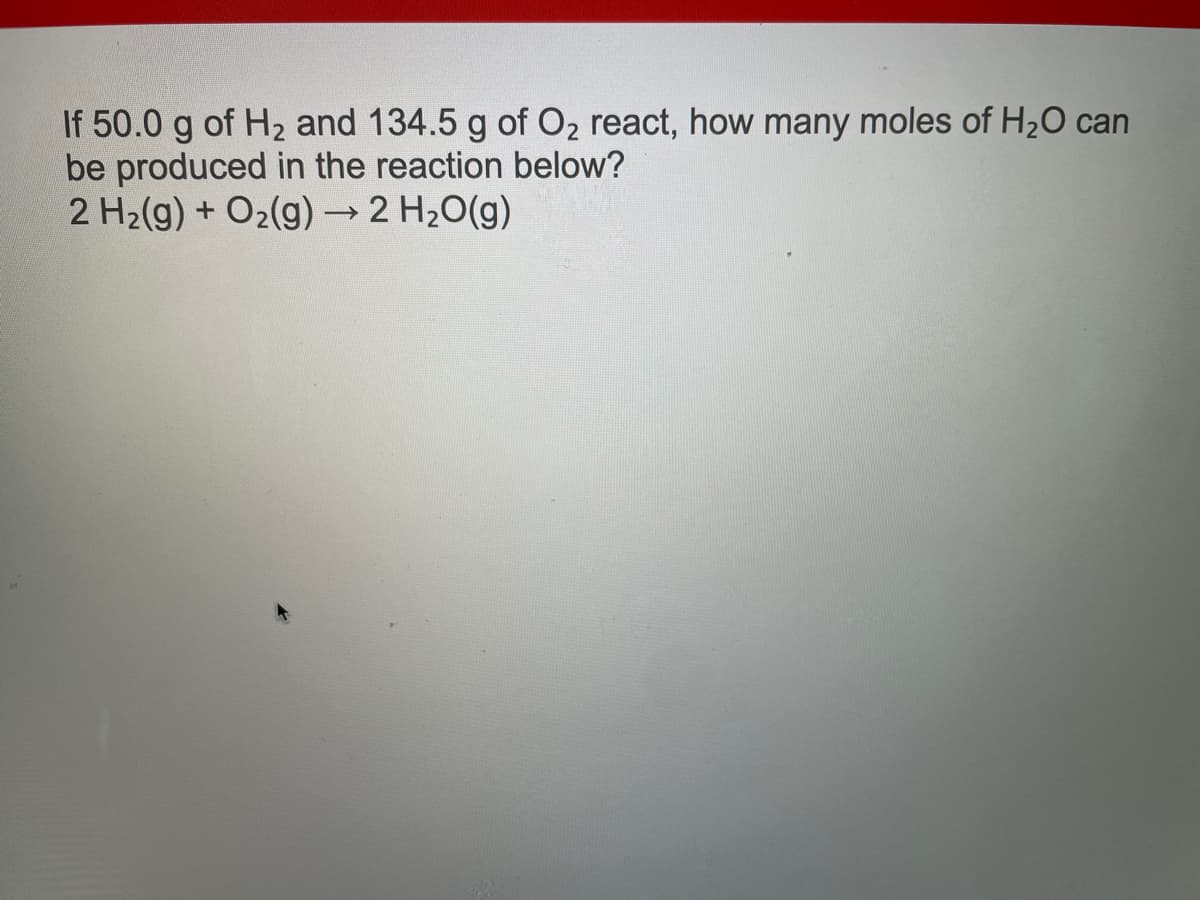 If 50.0 g of H₂ and 134.5 g of O₂ react, how many moles of H₂O can
be produced in the reaction below?
2 H₂(g) + O₂(g) → 2 H₂O(g)