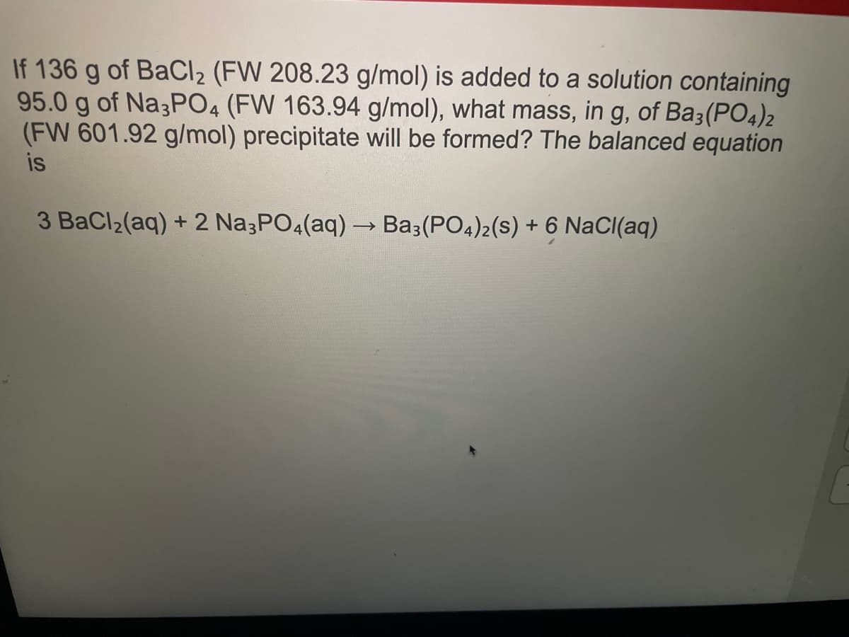 If 136 g of BaCl₂ (FW 208.23 g/mol) is added to a solution containing
95.0 g of Na3PO4 (FW 163.94 g/mol), what mass, in g, of Ba3(PO4)2
(FW 601.92 g/mol) precipitate will be formed? The balanced equation
is
3 BaCl₂(aq) + 2 Na3PO4(aq) → Ba3(PO4)2(S) + 6 NaCl(aq)