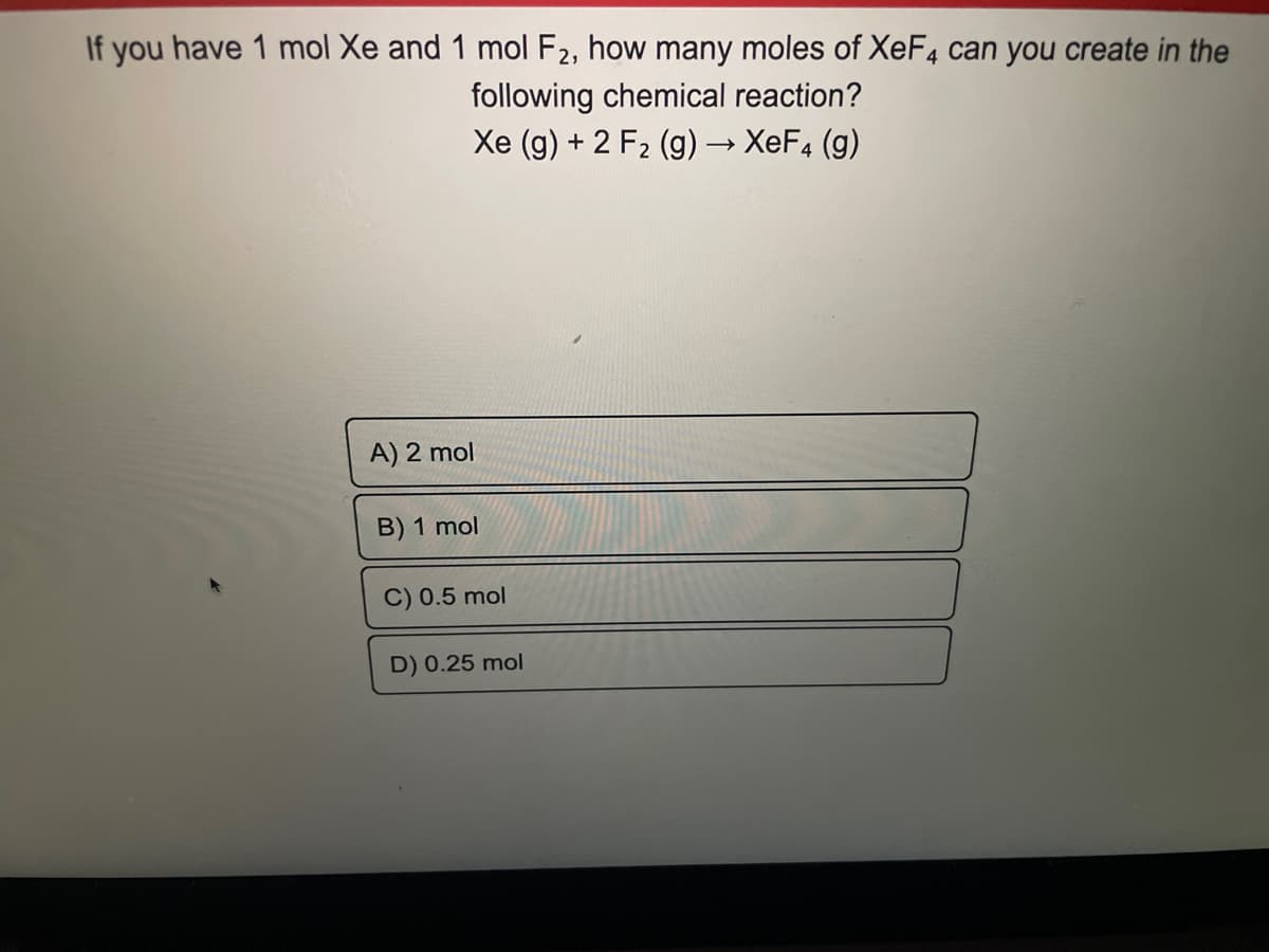 If you have 1 mol Xe and 1 mol F2, how many moles of XeF4 can you create in the
following chemical reaction?
Xe (g) + 2 F₂ (g) → XeF4 (g)
A) 2 mol
B) 1 mol
C) 0.5 mol
D) 0.25 mol