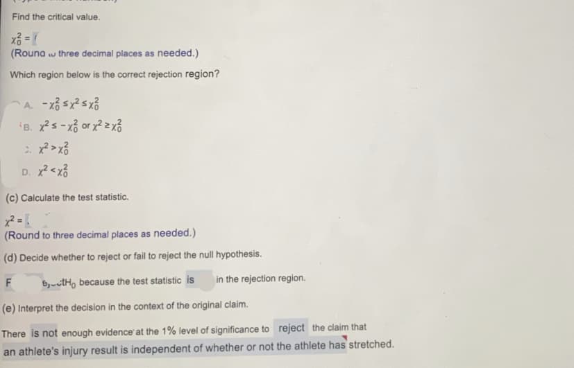 Find the critical value.
(Rouna w three decimal places as needed.)
Which region below is the correct rejection region?
B. xs-xổ or x2 2 xổ
D. x<x6
(c) Calculate the test statistic.
(Round to three decimal places as needed.)
(d) Decide whether to reject or fail to reject the null hypothesis.
6,-ctH, because the test statistic is
in the rejection region.
(e) Interpret the decision in the context of the original claim.
There is not enough evidence at the 1% level of significance to reject the claim that
an athlete's injury result is independent of whether or not the athlete has stretched.
