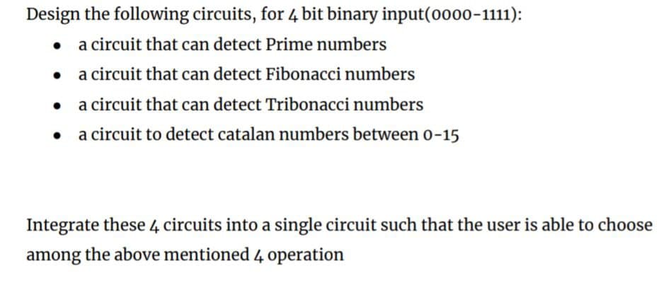 Design the following circuits, for 4 bit binary input(o000-1111):
• a circuit that can detect Prime numbers
a circuit that can detect Fibonacci numbers
• a circuit that can detect Tribonacci numbers
a circuit to detect catalan numbers between o-15
Integrate these 4 circuits into a single circuit such that the user is able to choose
among
the above mentioned 4 operation
