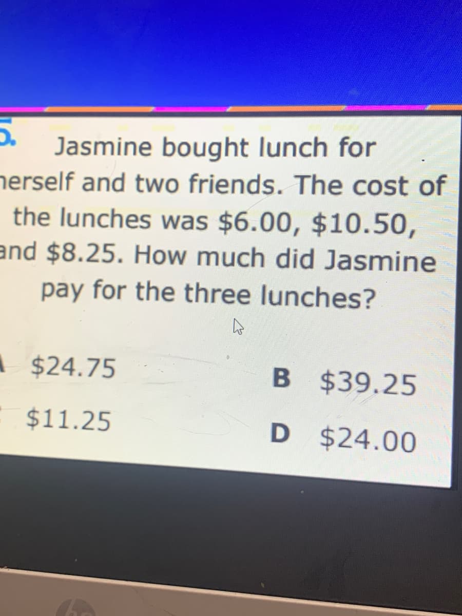 Jasmine bought lunch for
nerself and two friends. The cost of
the lunches was $6.00, $10.50,
and $8.25. How much did Jasmine
pay for the three lunches?
A $24.75
B $39.25
$11.25
D $24.00

