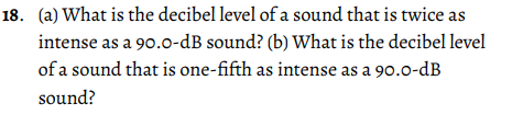 18. (a) What is the decibel level of a sound that is twice as
intense as a 90.0-dB sound? (b) What is the decibel level
of a sound that is one-fifth as intense as a 90.0-dB
sound?
