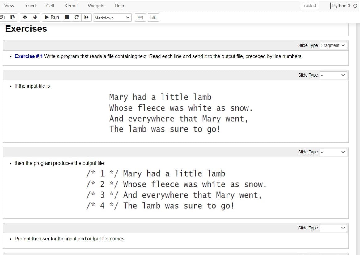 View
Insert
Cell
Kernel
Widgets
Help
Python 3 O
Trusted
Run
Markdown
alal
Exercises
Slide Type Fragment v
• Exercise # 1 Write a program that reads a file containing text. Read each line and send it to the output file, preceded by line numbers.
Slide Type
• If the input file is
Mary had a little lamb
Whose fleece was white as snow.
And everywhere that Mary went,
The lamb was sure to go!
Slide Type
• then the program produces the output file:
/* 1 */ Mary had a little lamb
/* 2 */ Whose fleece was white as snow.
/* 3 */ And everywhere that Mary went,
/* 4 */ The lamb was sure to go!
Slide Type
• Prompt the user for the input and output file names.
