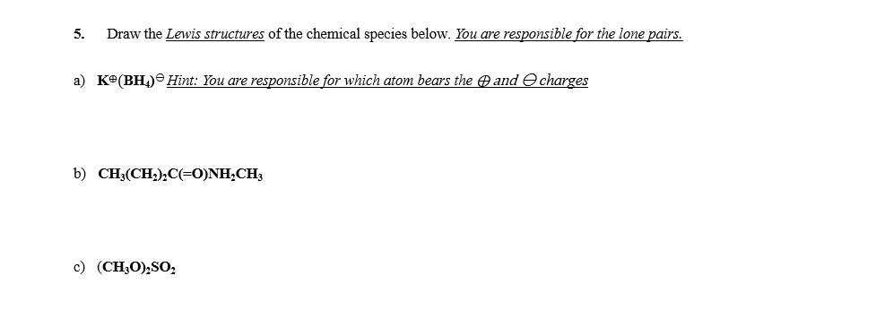 5.
Draw the Lewis structures of the chemical species below. You are responsible for the lone pairs.
a) Ke(BH,) Hint: You are responsible for which atom bears the A and e charges
b) CH3(CH,),C(=0)NH;CH3
c) (CH;O),SO,
