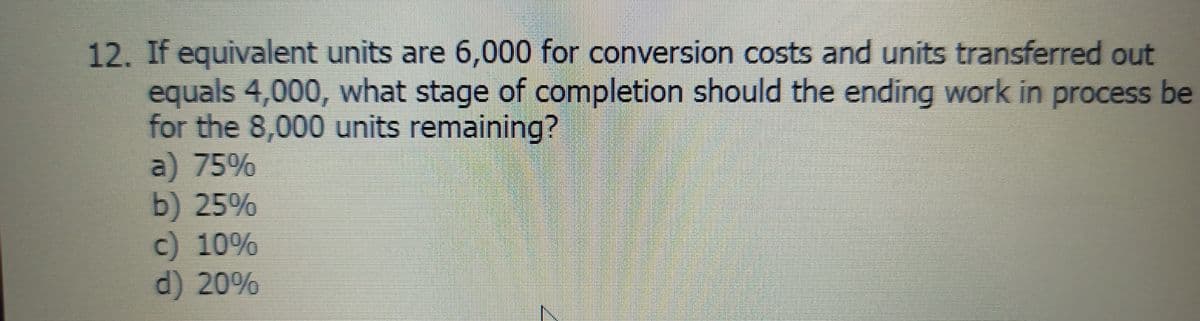 12. If equivalent units are 6,000 for conversion costs and units transferred out
equals 4,000, what stage of completion should the ending work in process be
for the 8,000 units remaining?
a) 75%
b) 25%
c) 10%
d) 20%
