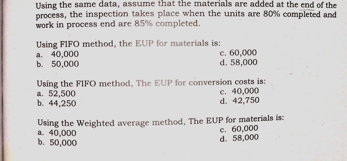 Using the same data, assume that the materials are added at the end of the
process, the inspection takes place when the units are 80% completed and
work in process end are 85% completed.
Using FIFO method, the EUP for materials is:
а. 40,000
b. 50,000
c. 60,000
d. 58,000
Using the FIFO method, The EUP for conversion costs is:
а. 52,500
b. 44,250
с. 40,000
d. 42,750
Using the Weighted average method, The EUP for materials is:
а. 40,000
b. 50,000
с. 60,000
d. 58,000
