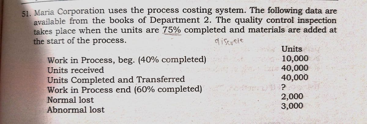 51. Maria Corporation uses the process costing system. The following data are
available from the books of Department 2. The quality control inspection
takes place when the units are 75% completed and materials are added at
the start of the process.
diserete
Units
Work in Process, beg. (40% completed)
10,000
40,000
40,000
Units received
Units Completed and Transferred
Work in Process end (60% completed)
2,000
3,000
Normal lost
Abnormal lost

