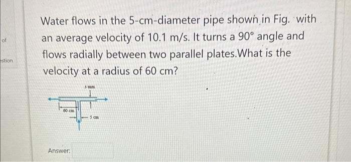 of
estion
Water flows in the 5-cm-diameter pipe shown in Fig. with
an average velocity of 10.1 m/s. It turns a 90° angle and
flows radially between two parallel plates.What is the
velocity at a radius of 60 cm?
60 cm
Answer:
5 cm