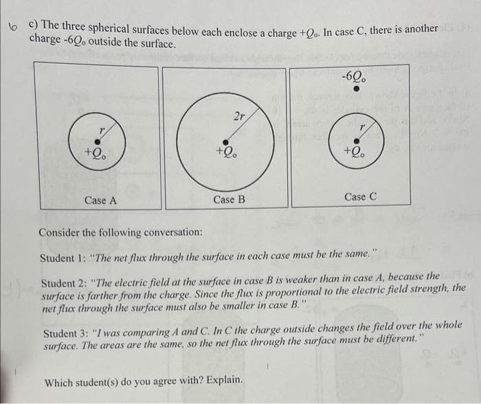 c) The three spherical surfaces below each enclose a charge +Qo. In case C, there is another
charge -60, outside the surface.
+Qo
Case A
2r,
+Qo
Case B
-60.
+Qo
Which student(s) do you agree with? Explain.
Case C
Consider the following conversation:
Student 1: "The net flux through the surface in each case must be the same."
Student 2: "The electric field at the surface in case B is weaker than in case A, because the
surface is farther from the charge. Since the flux is proportional to the electric field strength, the
net flux through the surface must also be smaller in case B."
Student 3: "I was comparing A and C. In C the charge outside changes the field over the whole
surface. The areas are the same, so the net flux through the surface must be different."